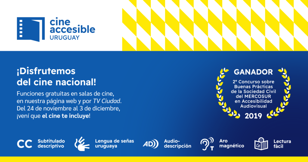 ¡Disfrutemos del cine nacional! Funciones gratuitas en salas de cine, en nuestra página web y por TV Ciudad. Del 24 de noviembre al 3 de diciembre, ¡vení que el cine te incluye!
GANADOR 2º Concurso sobre Buenas Prácticas de la Sociedad Civil del MERCOSUR en Accesibilidad Audiovisual 2019.
Subtítulado descriptivo, lengua de señas uruguaya, audiodescripción, aro magnético y lectura fácil.